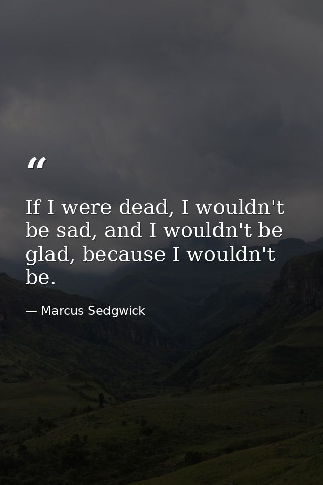 If I were dead, I wouldn't be sad, and I wouldn't be glad, because I wouldn't be. — Marcus Sedgwick