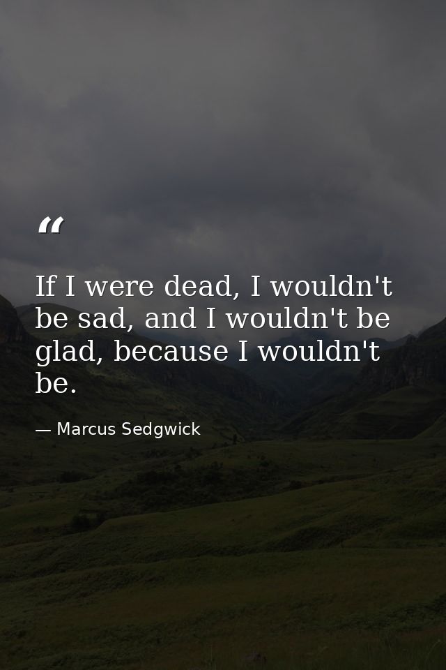 If I were dead, I wouldn't be sad, and I wouldn't be glad, because I wouldn't be. — Marcus Sedgwick