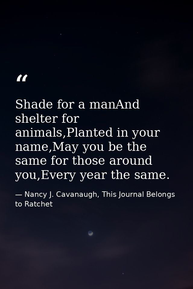 Shade for a manAnd shelter for animals,Planted in your name,May you be the same for those around you,Every year the same — Nancy J. Cavanaugh, This Journal Belongs to Ratchet