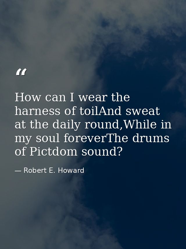 How can I wear the harness of toilAnd sweat at the daily round,While in my soul foreverThe drums of Pictdom sound? — Robert E. Howard