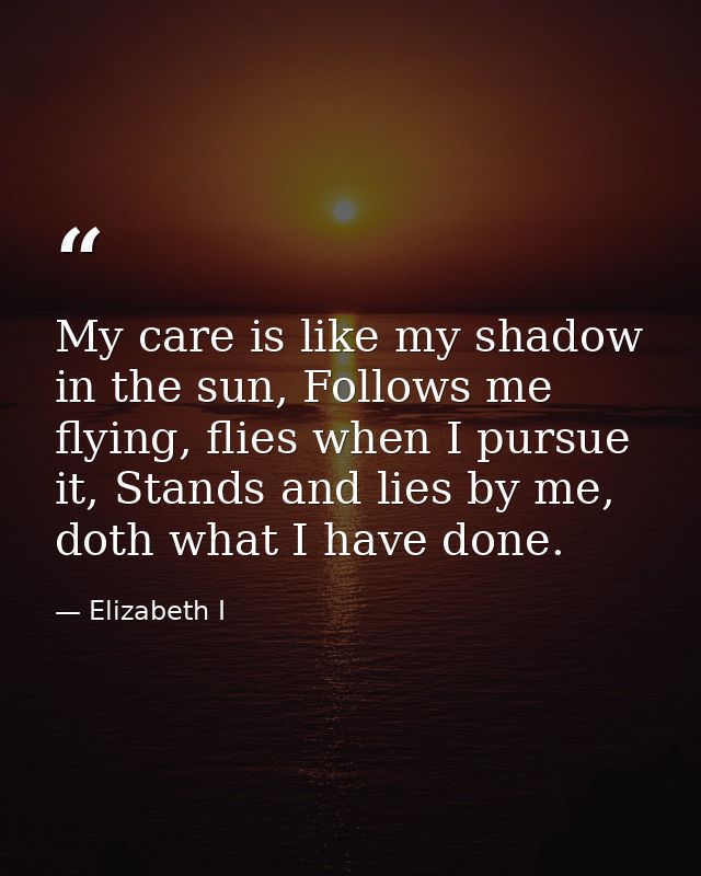 My care is like my shadow in the sun, Follows me flying, flies when I pursue it, Stands and lies by me, doth what I have — Elizabeth I