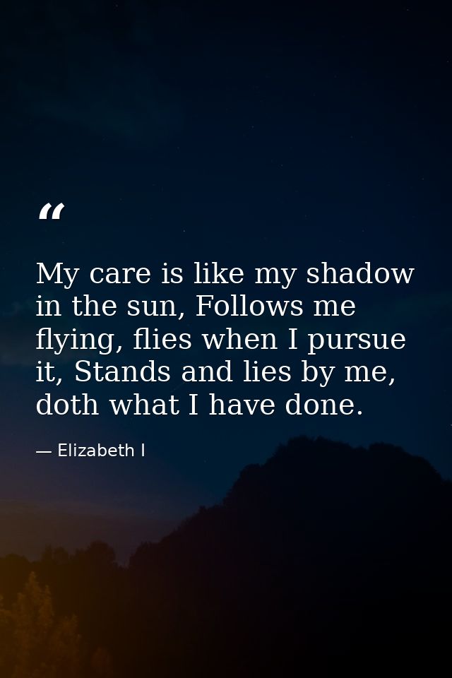 My care is like my shadow in the sun, Follows me flying, flies when I pursue it, Stands and lies by me, doth what I have — Elizabeth I