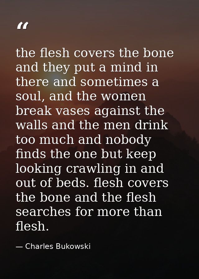 the flesh covers the bone and they put a mind in there and sometimes a soul, and the women break vases against the walls — Charles Bukowski