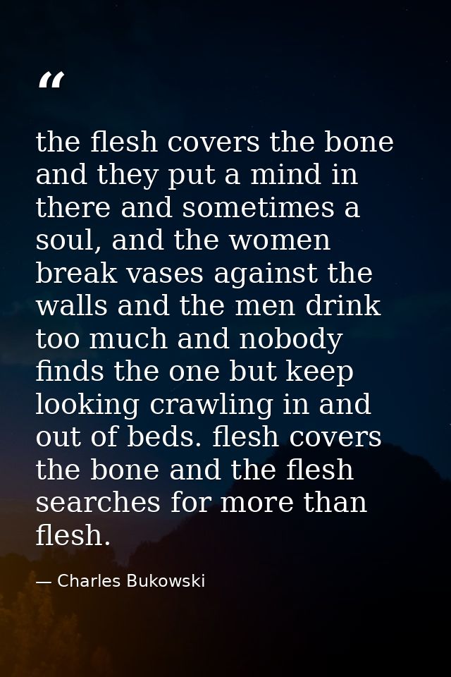 the flesh covers the bone and they put a mind in there and sometimes a soul, and the women break vases against the walls — Charles Bukowski