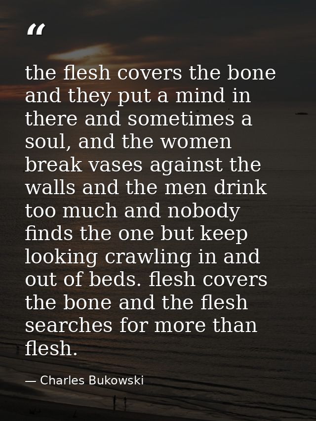 the flesh covers the bone and they put a mind in there and sometimes a soul, and the women break vases against the walls — Charles Bukowski