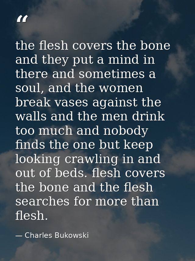 the flesh covers the bone and they put a mind in there and sometimes a soul, and the women break vases against the walls — Charles Bukowski
