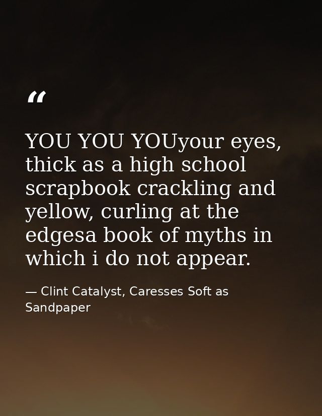 YOU YOU YOUyour eyes, thick as a high school scrapbook crackling and yellow, curling at the edgesa book of myths in whic — Clint Catalyst, Caresses Soft as Sandpaper