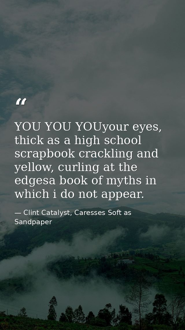 YOU YOU YOUyour eyes, thick as a high school scrapbook crackling and yellow, curling at the edgesa book of myths in whic — Clint Catalyst, Caresses Soft as Sandpaper