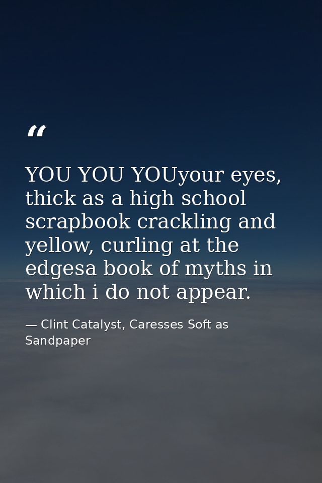 YOU YOU YOUyour eyes, thick as a high school scrapbook crackling and yellow, curling at the edgesa book of myths in whic — Clint Catalyst, Caresses Soft as Sandpaper