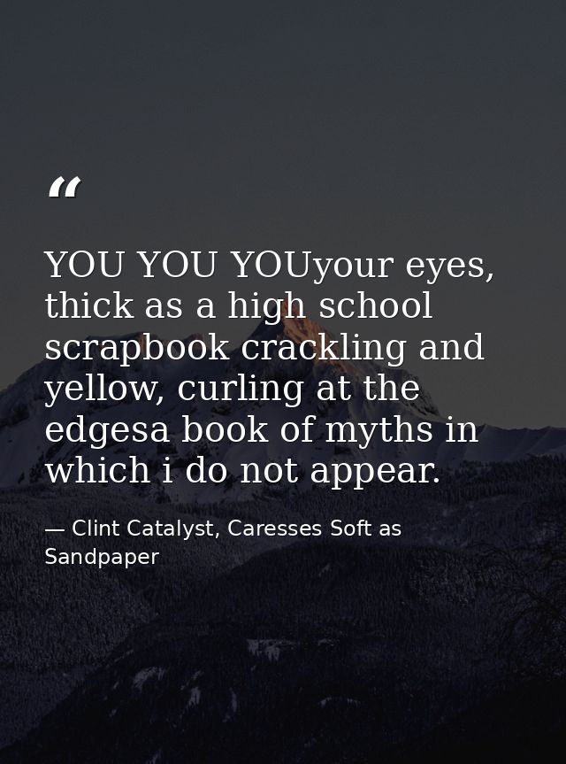 YOU YOU YOUyour eyes, thick as a high school scrapbook crackling and yellow, curling at the edgesa book of myths in whic — Clint Catalyst, Caresses Soft as Sandpaper