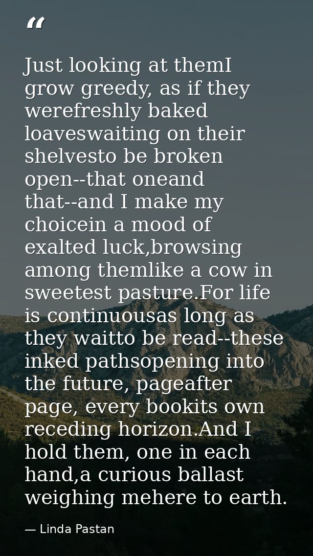 Just looking at themI grow greedy, as if they werefreshly baked loaveswaiting on their shelvesto be broken open--that on — Linda Pastan
