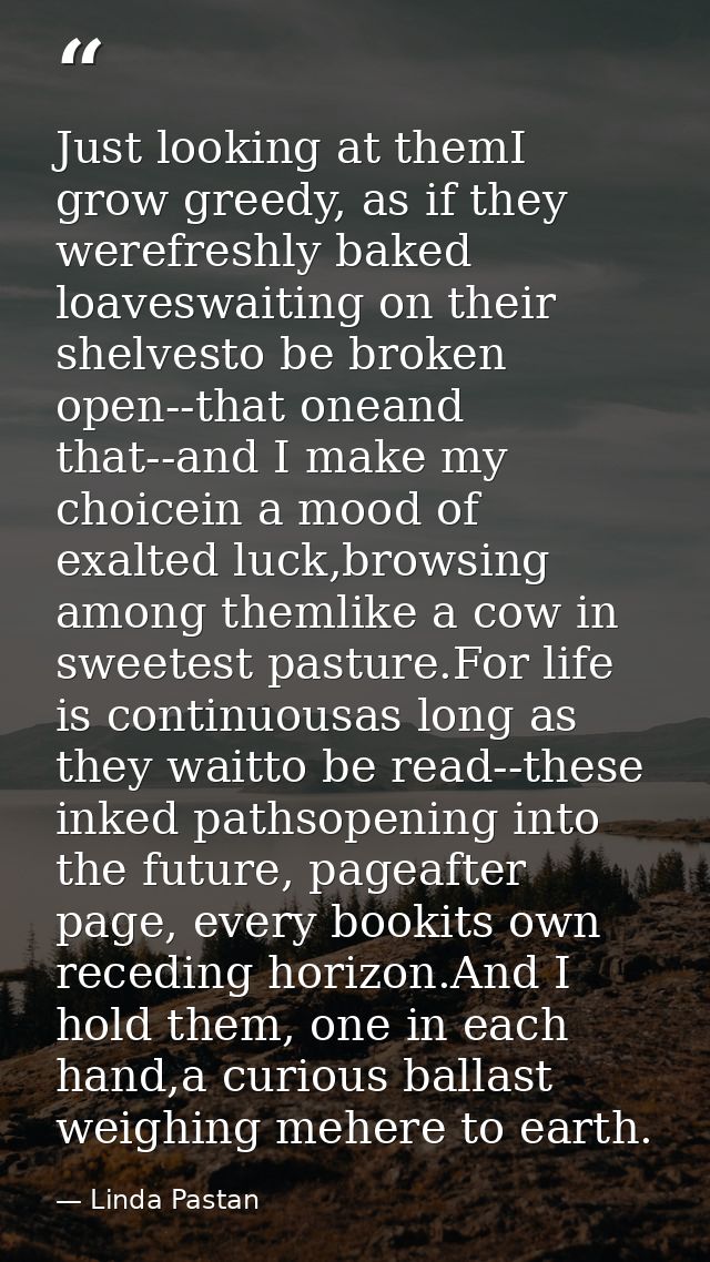 Just looking at themI grow greedy, as if they werefreshly baked loaveswaiting on their shelvesto be broken open--that on — Linda Pastan