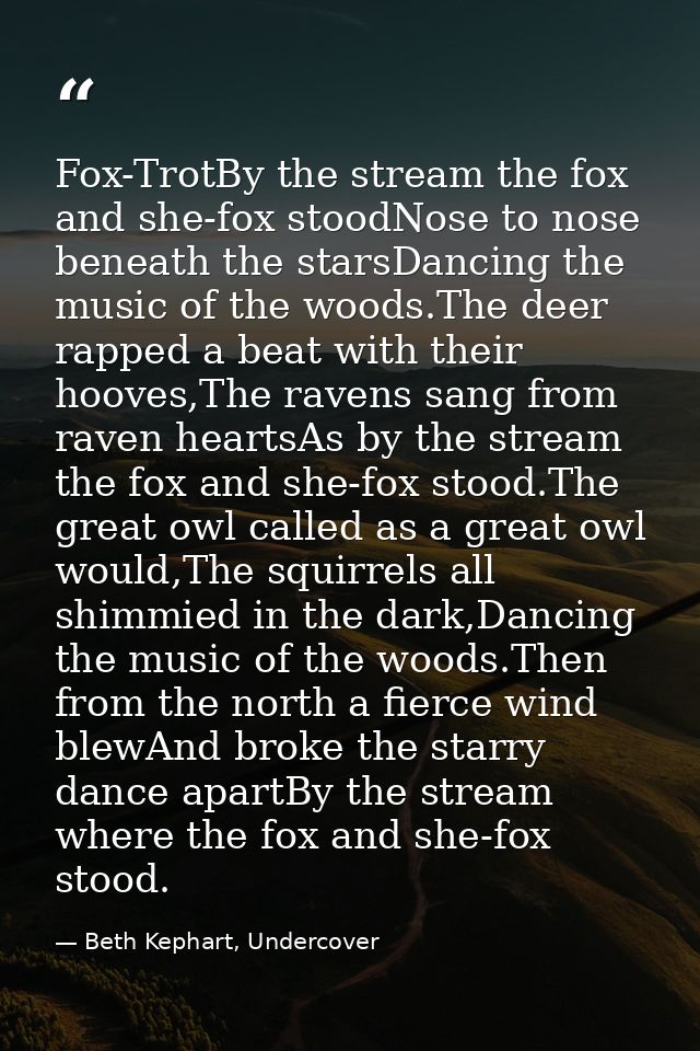 Fox-TrotBy the stream the fox and she-fox stoodNose to nose beneath the starsDancing the music of the woods.The deer rap — Beth Kephart, Undercover
