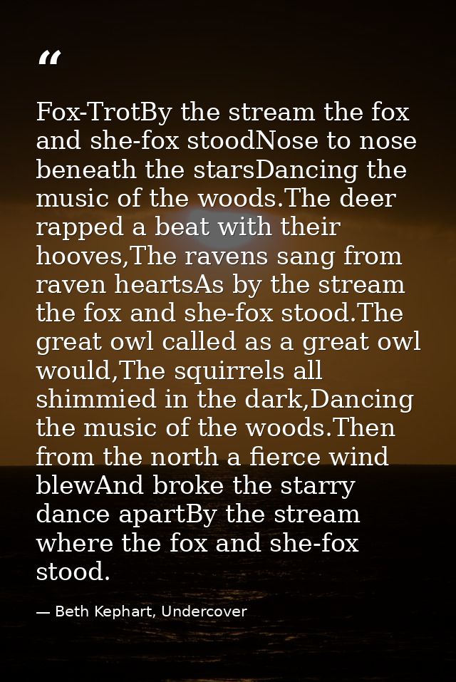 Fox-TrotBy the stream the fox and she-fox stoodNose to nose beneath the starsDancing the music of the woods.The deer rap — Beth Kephart, Undercover