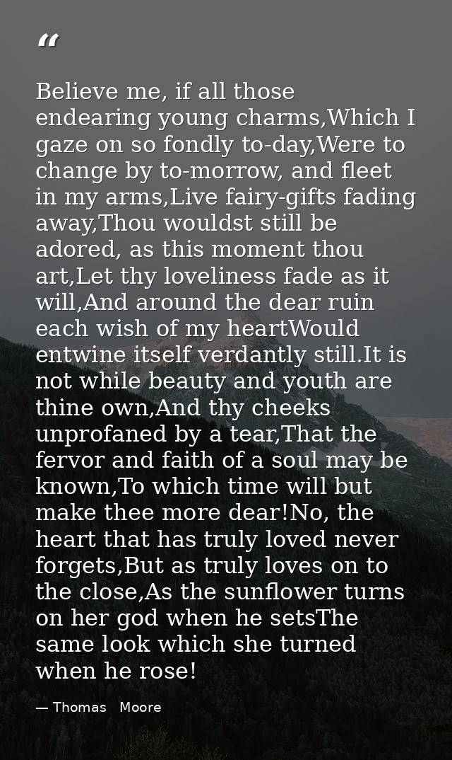 Believe me, if all those endearing young charms,Which I gaze on so fondly to-day,Were to change by to-morrow, and fleet  — Thomas   Moore