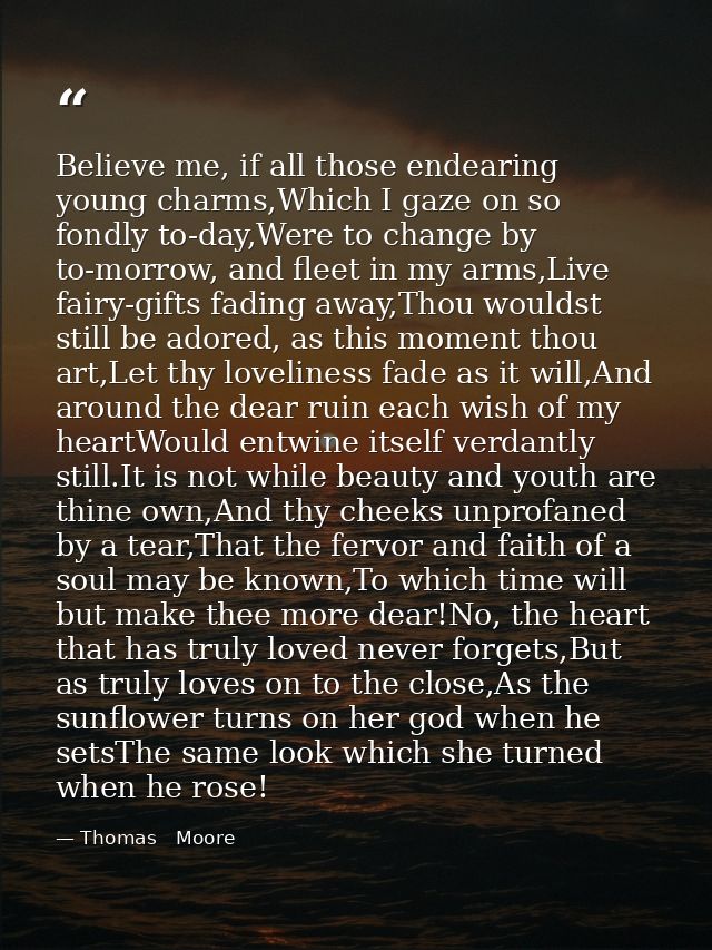 Believe me, if all those endearing young charms,Which I gaze on so fondly to-day,Were to change by to-morrow, and fleet  — Thomas   Moore