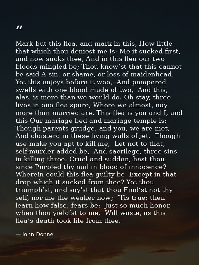 Mark but this flea, and mark in this, How little that which thou deniest me is; Me it sucked first, and now sucks thee,  — John Donne