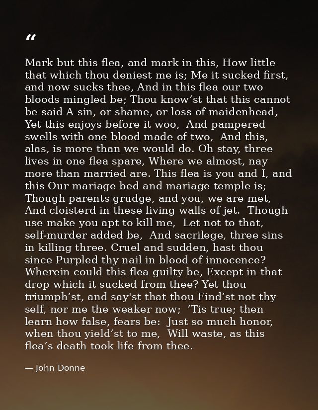 Mark but this flea, and mark in this, How little that which thou deniest me is; Me it sucked first, and now sucks thee,  — John Donne