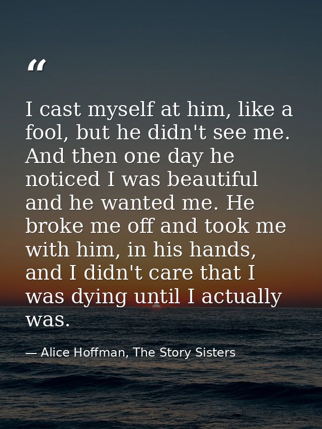 I cast myself at him, like a fool, but he didn't see me. And then one day he noticed I was beautiful and he wanted me. H — Alice Hoffman, The Story Sisters