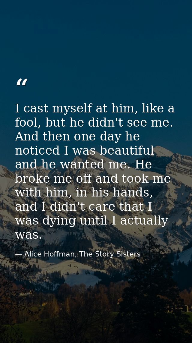 I cast myself at him, like a fool, but he didn't see me. And then one day he noticed I was beautiful and he wanted me. H — Alice Hoffman, The Story Sisters