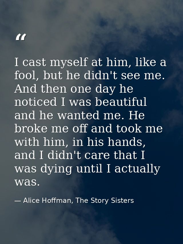 I cast myself at him, like a fool, but he didn't see me. And then one day he noticed I was beautiful and he wanted me. H — Alice Hoffman, The Story Sisters