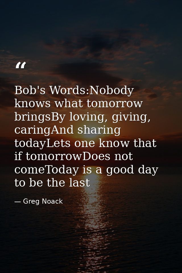 Bob's Words:Nobody knows what tomorrow bringsBy loving, giving, caringAnd sharing todayLets one know that if tomorrowDoe — Greg Noack