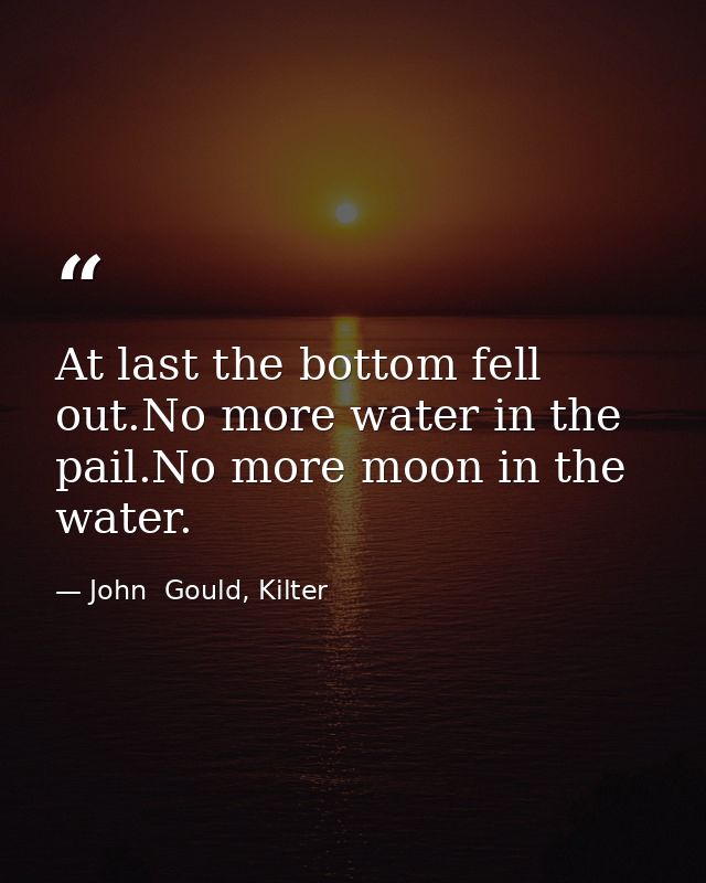At last the bottom fell out.No more water in the pail.No more moon in the water. — John  Gould, Kilter