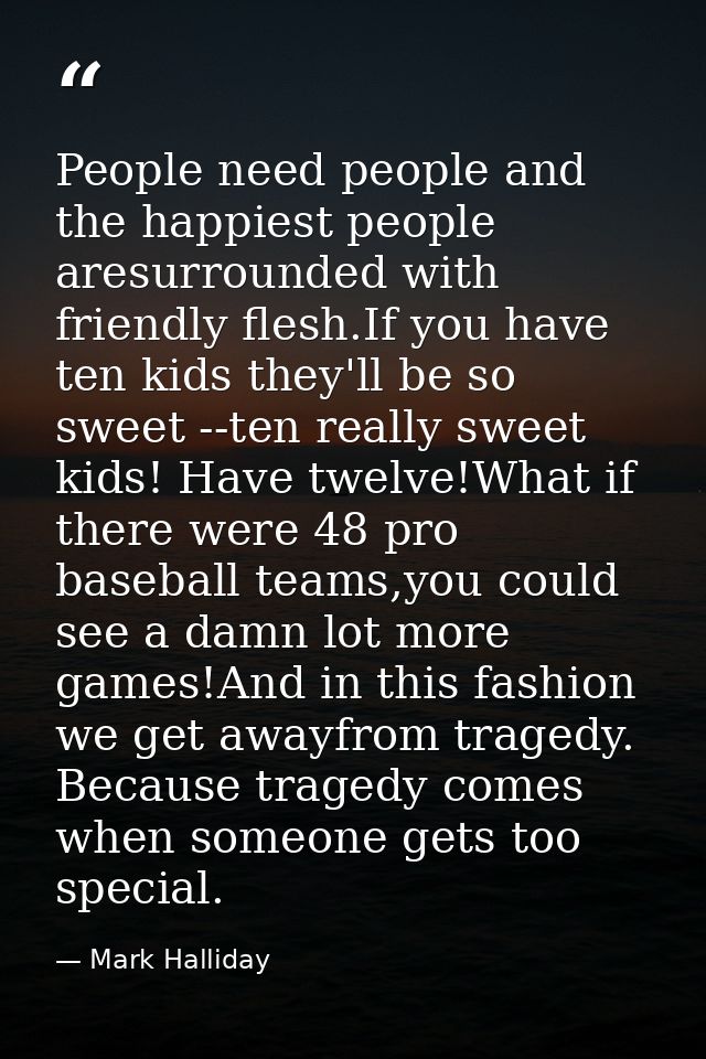 People need people and the happiest people aresurrounded with friendly flesh.If you have ten kids they'll be so sweet -- — Mark Halliday