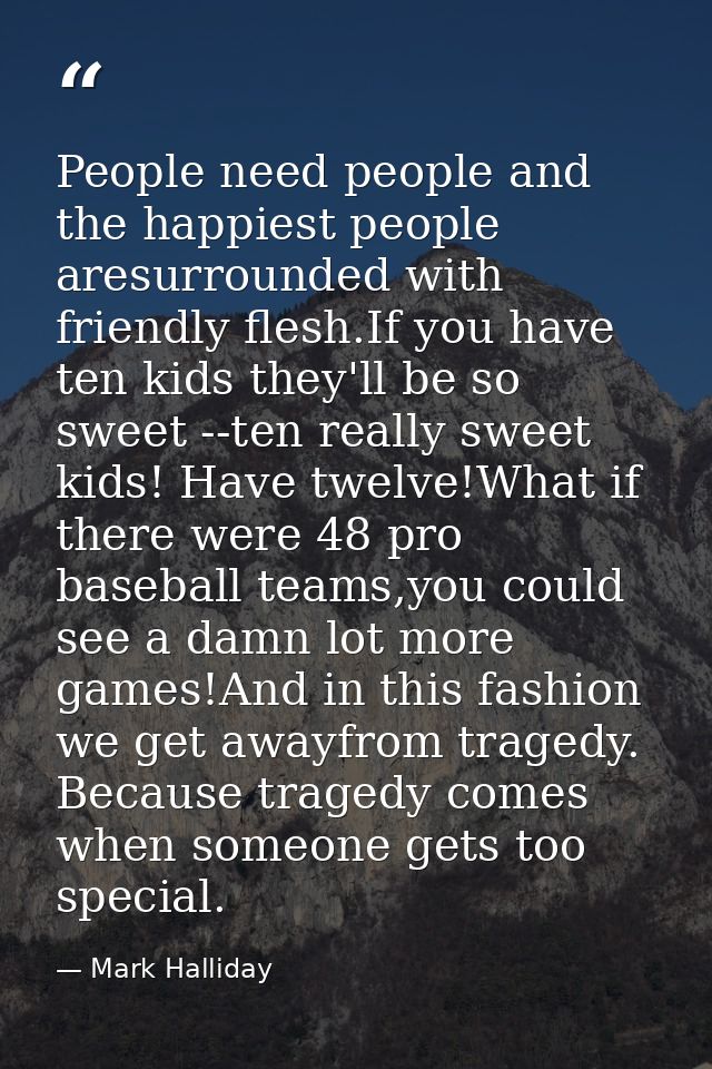 People need people and the happiest people aresurrounded with friendly flesh.If you have ten kids they'll be so sweet -- — Mark Halliday