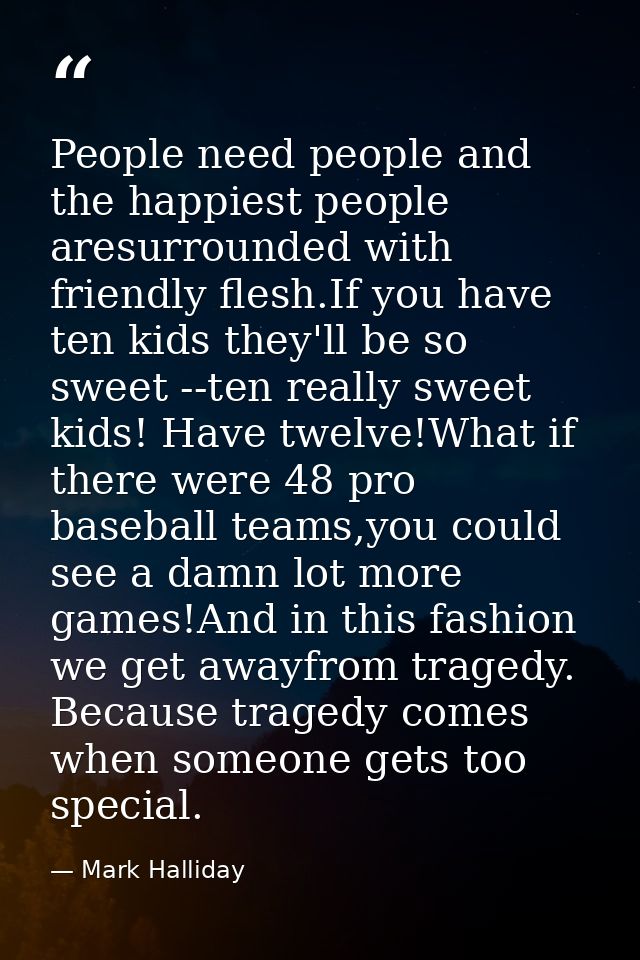 People need people and the happiest people aresurrounded with friendly flesh.If you have ten kids they'll be so sweet -- — Mark Halliday