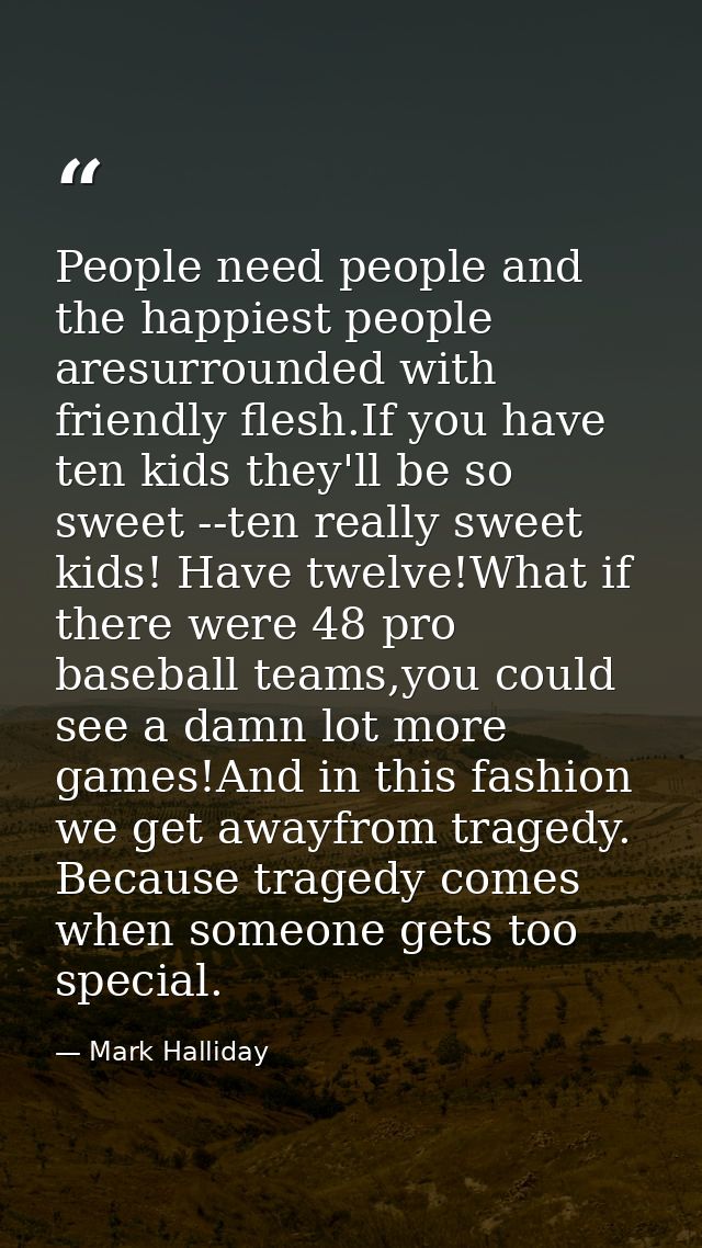 People need people and the happiest people aresurrounded with friendly flesh.If you have ten kids they'll be so sweet -- — Mark Halliday