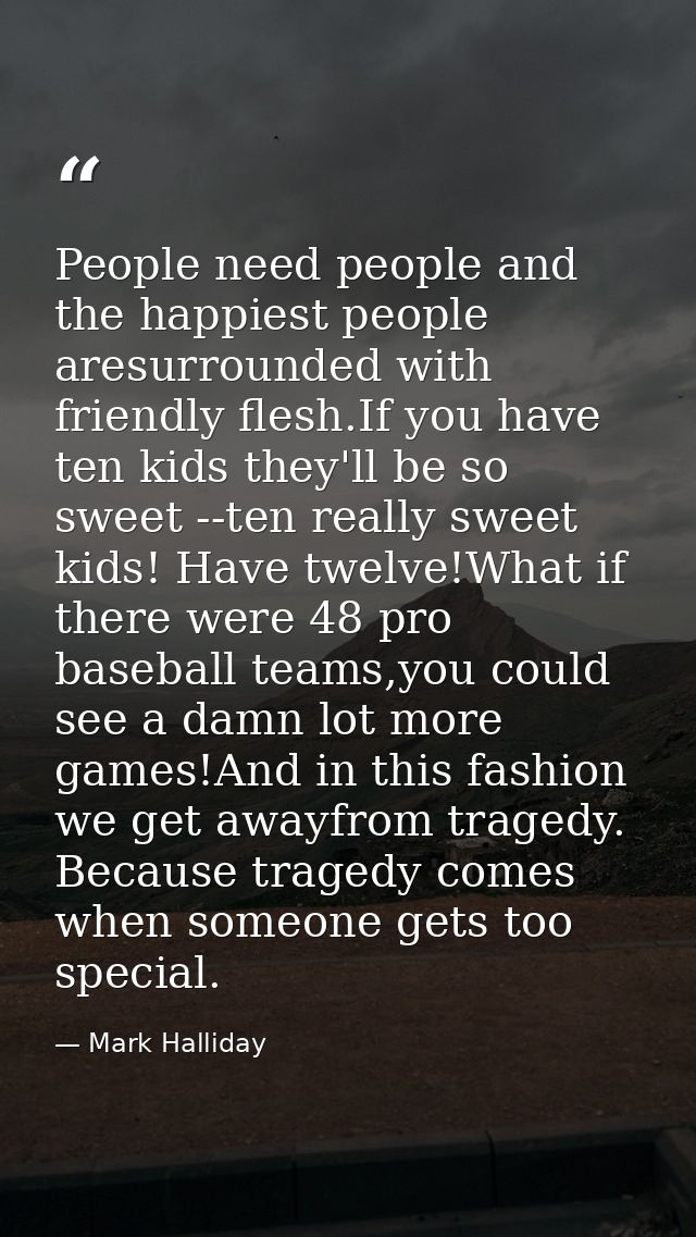 People need people and the happiest people aresurrounded with friendly flesh.If you have ten kids they'll be so sweet -- — Mark Halliday