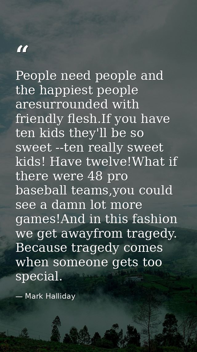 People need people and the happiest people aresurrounded with friendly flesh.If you have ten kids they'll be so sweet -- — Mark Halliday