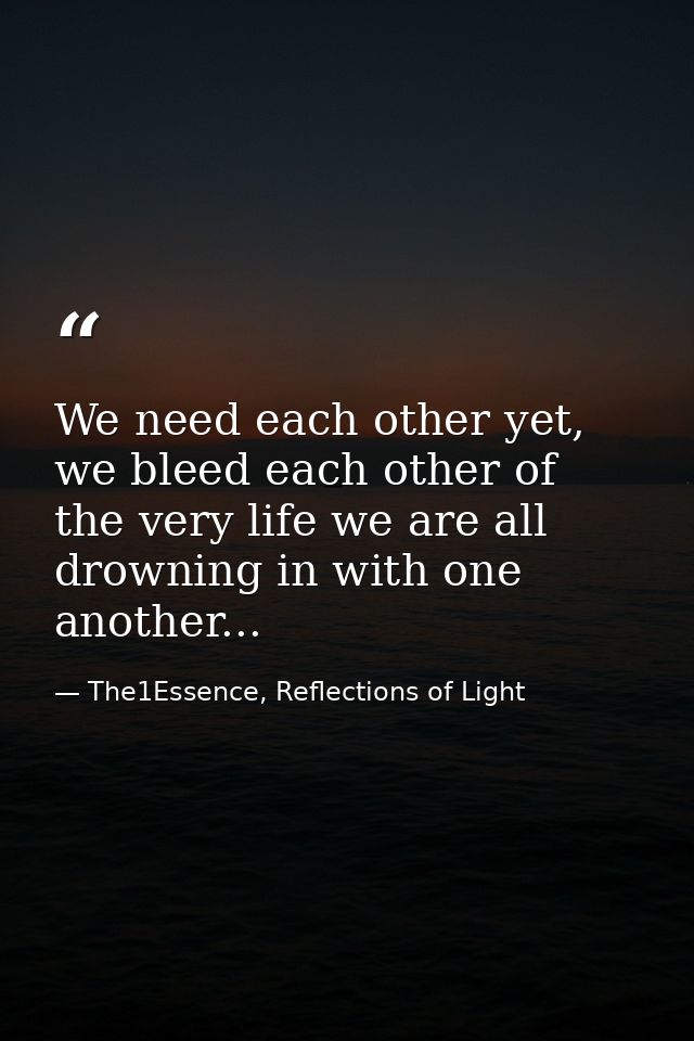 We need each other yet, we bleed each other of the very life we are all drowning in with one another... — The1Essence, Reflections of Light