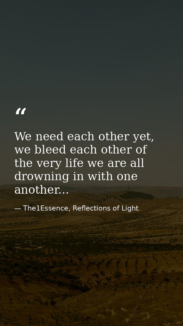 We need each other yet, we bleed each other of the very life we are all drowning in with one another... — The1Essence, Reflections of Light