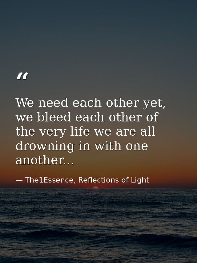 We need each other yet, we bleed each other of the very life we are all drowning in with one another... — The1Essence, Reflections of Light