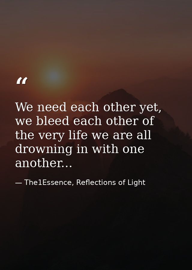 We need each other yet, we bleed each other of the very life we are all drowning in with one another... — The1Essence, Reflections of Light
