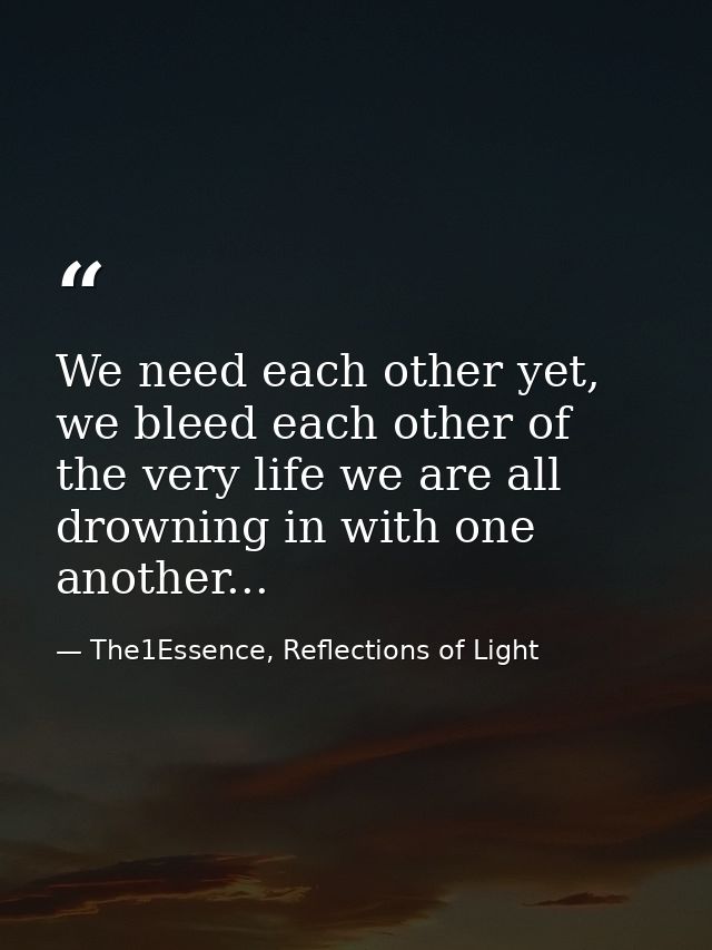 We need each other yet, we bleed each other of the very life we are all drowning in with one another... — The1Essence, Reflections of Light