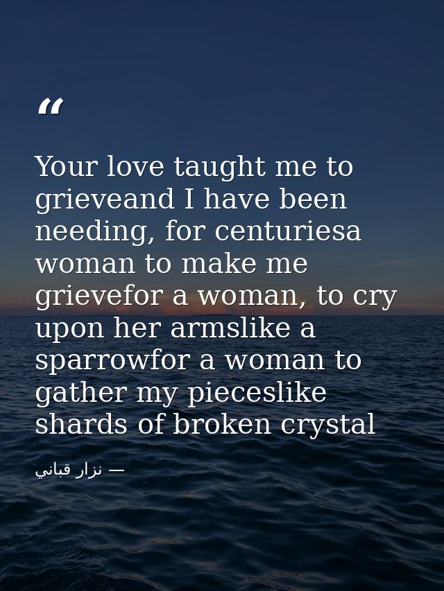 Your love taught me to grieveand I have been needing, for centuriesa woman to make me grievefor a woman, to cry upon her — نزار قباني