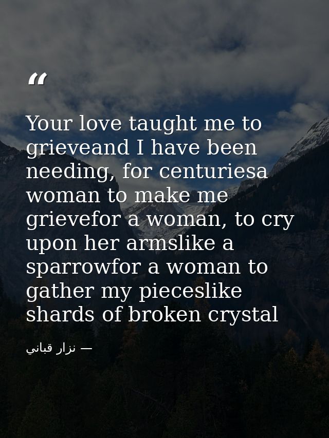 Your love taught me to grieveand I have been needing, for centuriesa woman to make me grievefor a woman, to cry upon her — نزار قباني