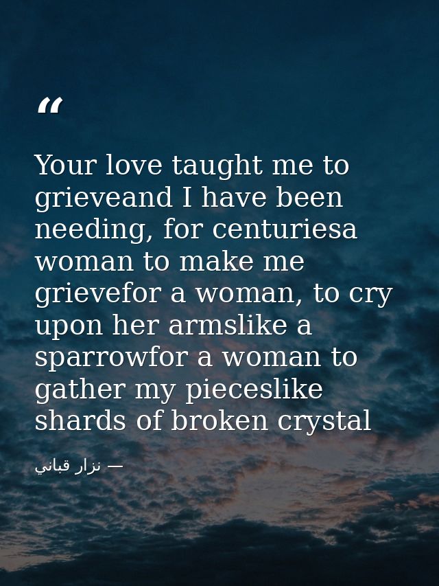 Your love taught me to grieveand I have been needing, for centuriesa woman to make me grievefor a woman, to cry upon her — نزار قباني