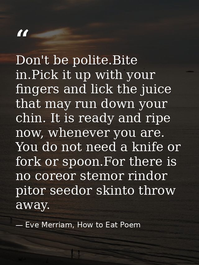 Don't be polite.Bite in.Pick it up with your fingers and lick the juice that may run down your chin. It is ready and rip — Eve Merriam, How to Eat Poem