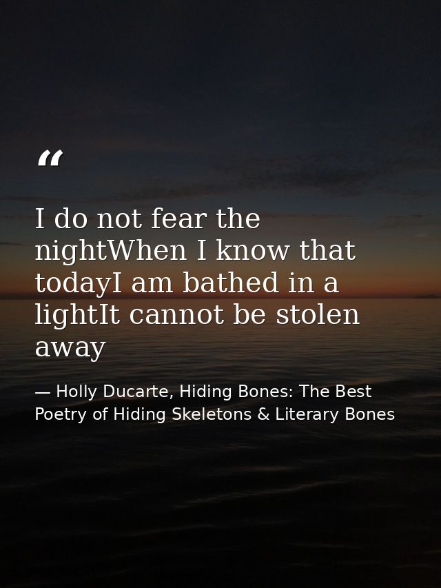 I do not fear the nightWhen I know that todayI am bathed in a lightIt cannot be stolen away — Holly Ducarte, Hiding Bones: The Best Poetry of Hiding Skeletons & Literary Bones