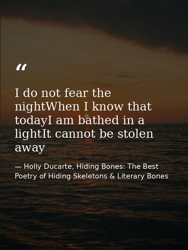 I do not fear the nightWhen I know that todayI am bathed in a lightIt cannot be stolen away — Holly Ducarte, Hiding Bones: The Best Poetry of Hiding Skeletons & Literary Bones