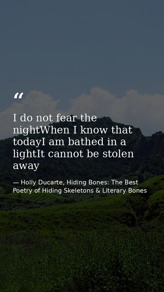 I do not fear the nightWhen I know that todayI am bathed in a lightIt cannot be stolen away — Holly Ducarte, Hiding Bones: The Best Poetry of Hiding Skeletons & Literary Bones