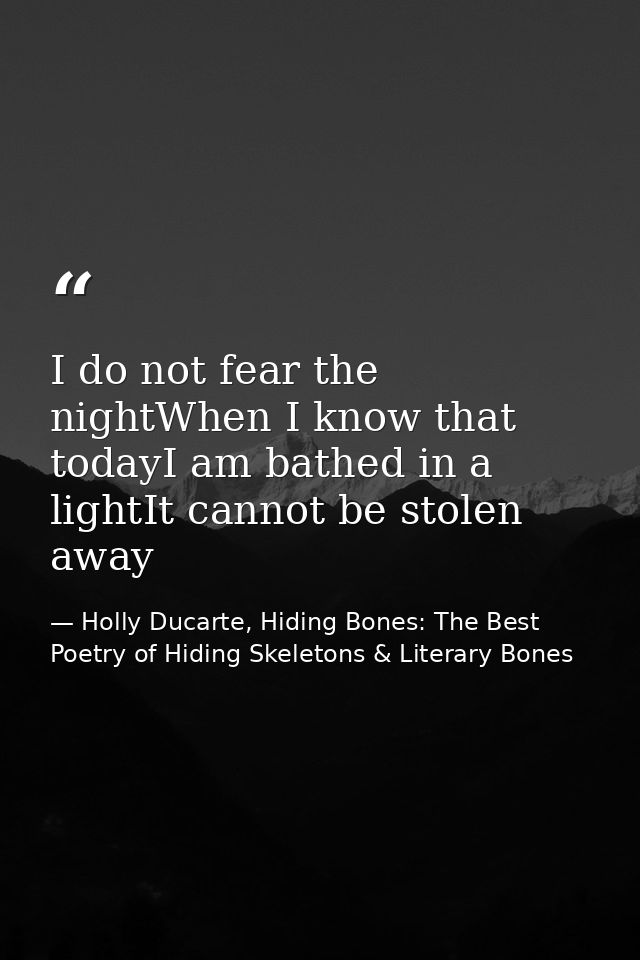 I do not fear the nightWhen I know that todayI am bathed in a lightIt cannot be stolen away — Holly Ducarte, Hiding Bones: The Best Poetry of Hiding Skeletons & Literary Bones