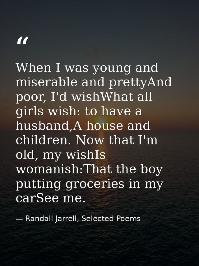 When I was young and miserable and prettyAnd poor, I'd wishWhat all girls wish: to have a husband,A house and children.  — Randall Jarrell, Selected Poems