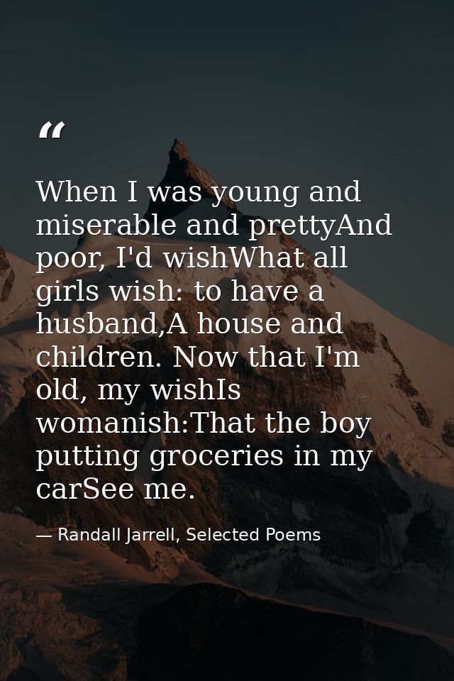 When I was young and miserable and prettyAnd poor, I'd wishWhat all girls wish: to have a husband,A house and children.  — Randall Jarrell, Selected Poems