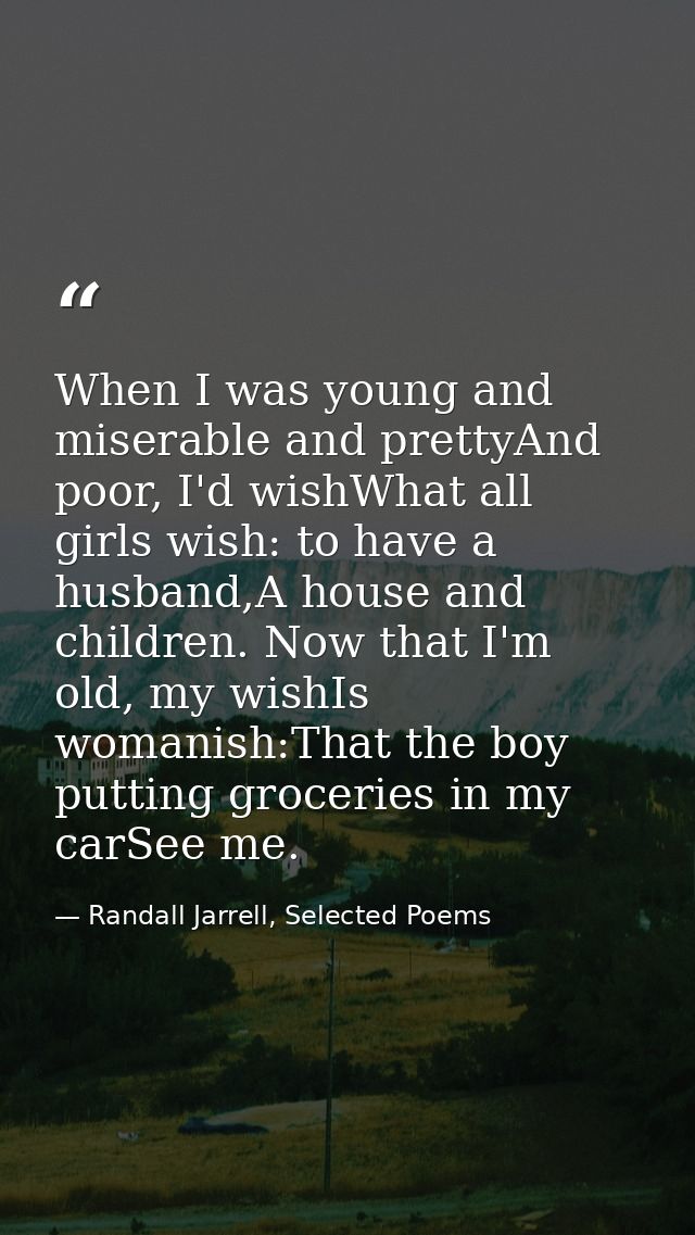 When I was young and miserable and prettyAnd poor, I'd wishWhat all girls wish: to have a husband,A house and children.  — Randall Jarrell, Selected Poems