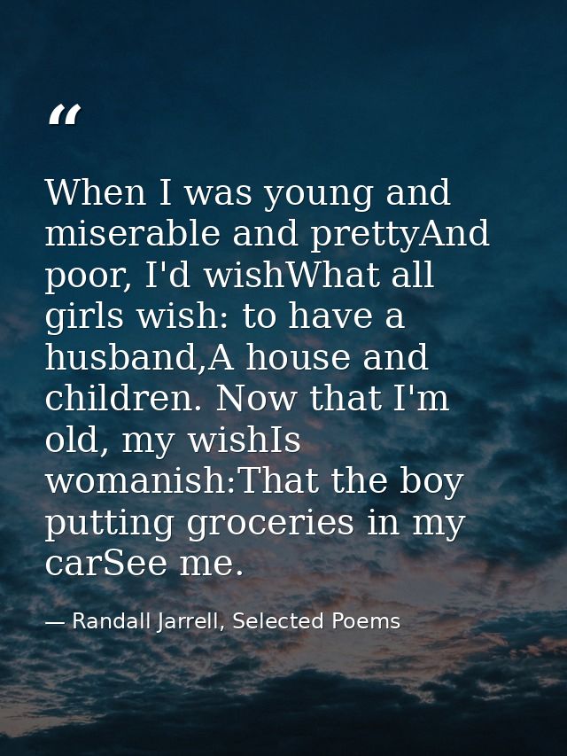 When I was young and miserable and prettyAnd poor, I'd wishWhat all girls wish: to have a husband,A house and children.  — Randall Jarrell, Selected Poems